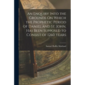 An Enquiry Into the Grounds On Which the Prophetic Period of Daniel and St. John, Has Been Supposed to Consist of 1260 Years